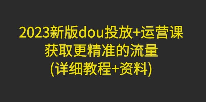 2023新版dou投放+运营课:获取更精准的流量(详细教程+资料)无水印-一起发
