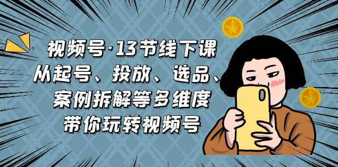 视频号·13节线下课,从起号、投放、选品、案例拆解等多维度带你玩转视频号-一起发