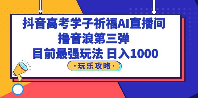 抖音高考学子祈福AI直播间，撸音浪第三弹，目前最强玩法，轻松日入1000-一起发
