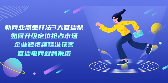 新商业-流量打法3天直播课:定位抢占市场 企业短视频获客 直播电商盈利系统-一起发
