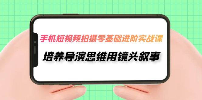 手机短视频拍摄-零基础进阶实操课,培养导演思维用镜头叙事(30节课)-一起发