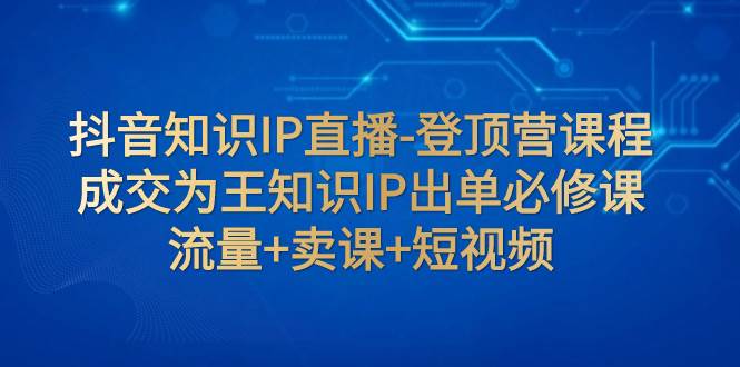 抖音知识IP直播-登顶营课程：成交为王知识IP出单必修课  流量+卖课+短视频-一起发