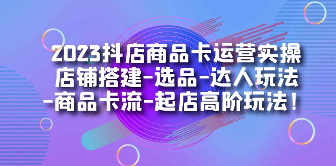 2023抖店商品卡运营实操:店铺搭建-选品-达人玩法-商品卡流-起店高阶玩玩-一起发