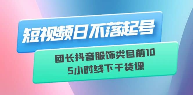 短视频日不落起号【6月11线下课】团长抖音服饰类目前10 5小时线下干货课-一起发