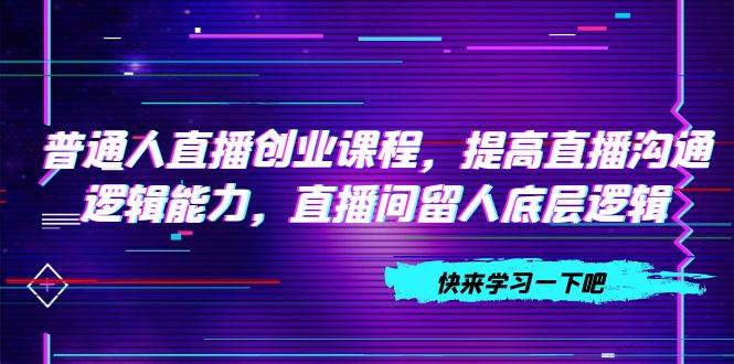 普通人直播创业课程，提高直播沟通逻辑能力，直播间留人底层逻辑（10节）-一起发