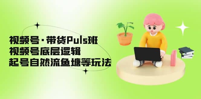 视频号·带货Puls班,视频号底层逻辑,起号自然流鱼塘等玩法-一起发