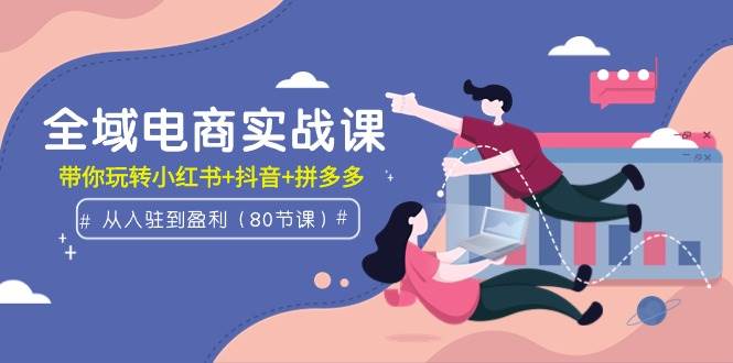 全域电商实战课:从入驻到盈利,带你玩转小红书+抖音+拼多多(80节课)-一起发