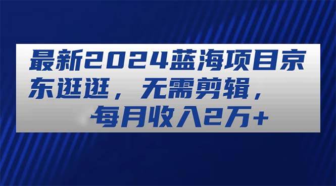 最新2024蓝海项目京东逛逛,无需剪辑,每月收入2万+-一起发