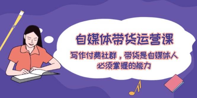 自媒体带货运营课：写作付费社群，带货是自媒体人必须掌握的能力-一起发