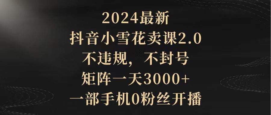2024最新抖音小雪花卖课2.0 不违规 不封号 矩阵一天3000+一部手机0粉丝开播-一起发