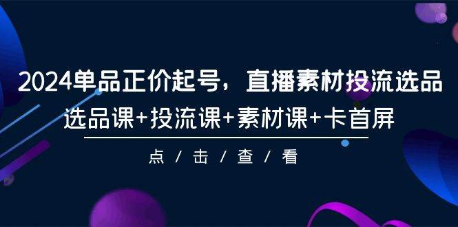 2024单品正价起号，直播素材投流选品，选品课+投流课+素材课+卡首屏-101节-一起发