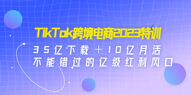 TikTok跨境电商2023特训：35亿下载＋10亿月活，不能错过的亿级红利风口-一起发
