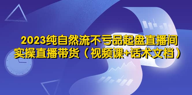 2023纯自然流不亏品起盘直播间，实操直播带货（视频课+话术文档）-一起发