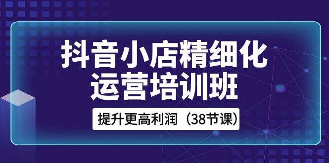 抖音小店-精细化运营培训班，提升更高利润（38节课）-一起发