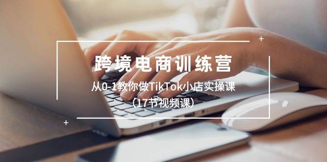 跨境电商训练营：从0-1教你做TikTok小店实操课（17节视频课）-一起发