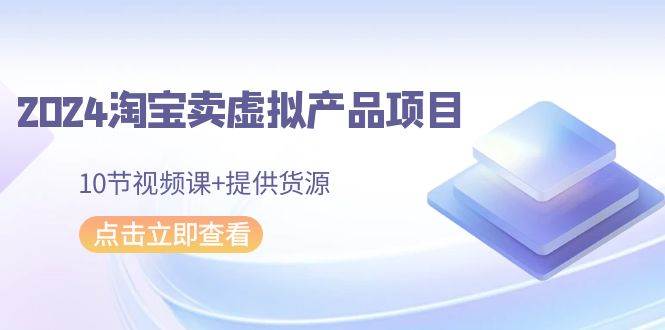 2024淘宝卖虚拟产品项目，10节视频课+提供货源-一起发