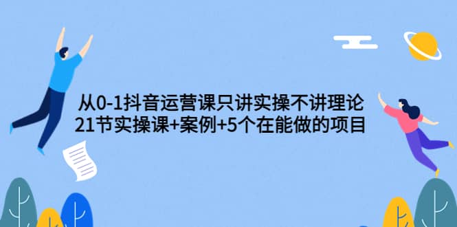 从0-1抖音运营课只讲实操不讲理论：21节实操课+案例+5个在能做的项目-一起发