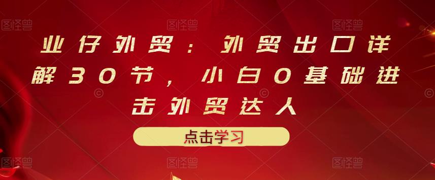 业仔外贸:外贸出口详解30节,小白0基础进击外贸达人 价值666元-一起发