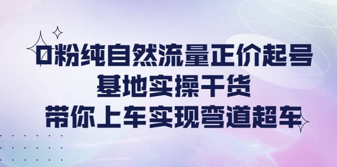 0粉纯自然流量正价起号基地实操干货，带你上车实现弯道超车-一起发