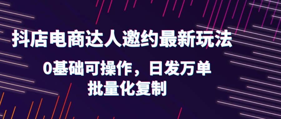 抖店电商达人邀约最新玩法，0基础可操作，日发万单，批量化复制-一起发