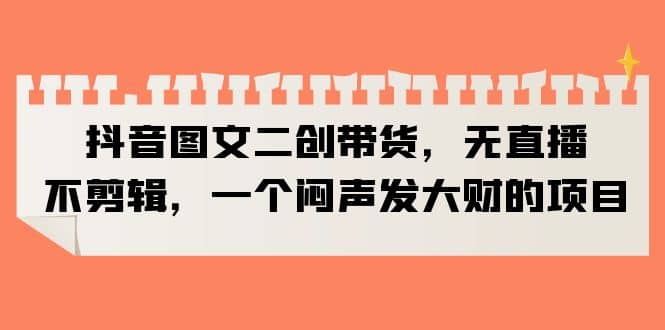 抖音图文二创带货，无直播，不剪辑，一个闷声发大财的项目-一起发