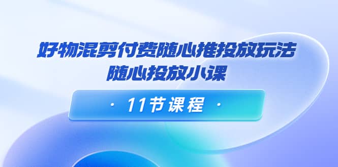 好物混剪付费随心推投放玩法,随心投放小课(11节课程)-一起发
