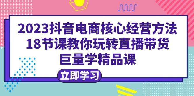 2023抖音电商核心经营方法:18节课教你玩转直播带货,巨量学精品课-一起发