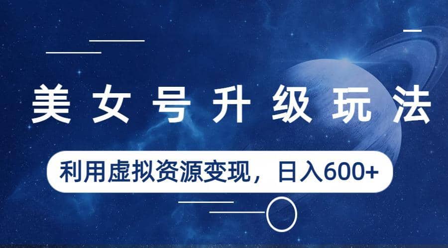 美女号升级玩法，利用虚拟资源变现，日入600+（教程+素材）-一起发