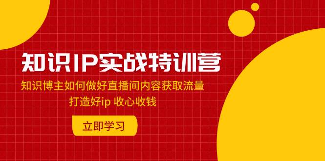 知识IP实战特训营：知识博主如何做好直播间内容获取流量 打造好ip 收心收钱-一起发