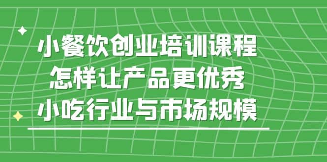 小餐饮创业培训课程，怎样让产品更优秀，小吃行业与市场规模-一起发