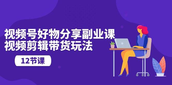 视频号好物分享副业课，视频剪辑带货玩法（12节课）-一起发