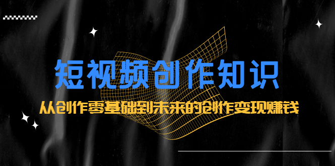 短视频创作知识：从创作零基础到未来的创作变现赚钱-一起发