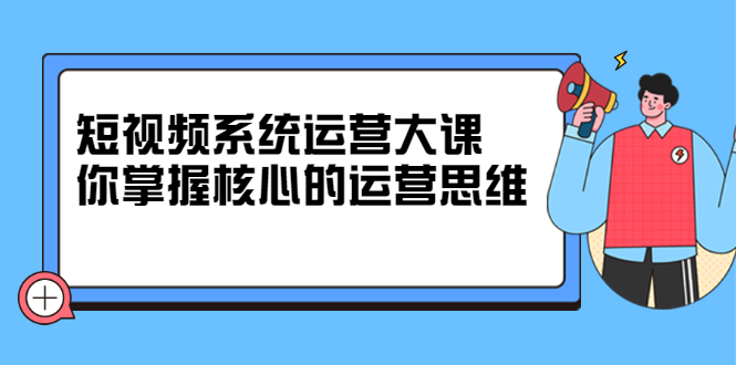 短视频系统运营大课,你掌握核心的运营思维 价值7800元-一起发