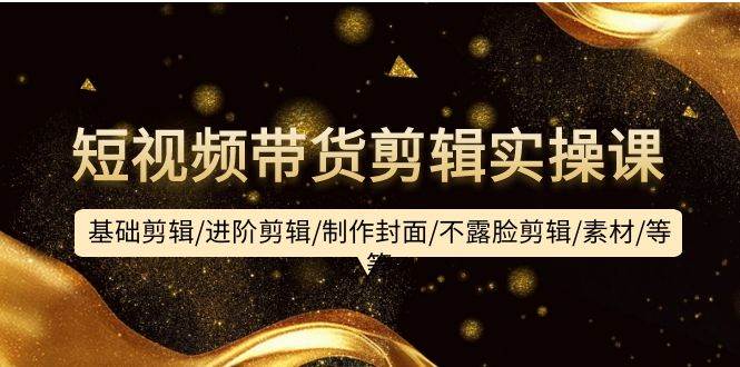 短视频带货剪辑实操课:基础剪辑/进阶剪辑/制作封面/不露脸剪辑/素材/等等-一起发