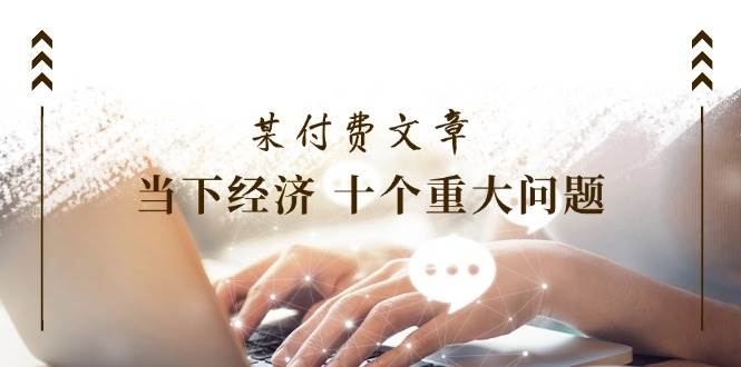 某付费文章《当下经济 十个重大问题》覆盖了大家关心的全部经济类话题-一起发