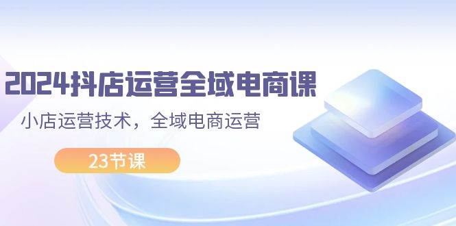 2024抖店运营-全域电商课，小店运营技术，全域电商运营（23节课）-一起发
