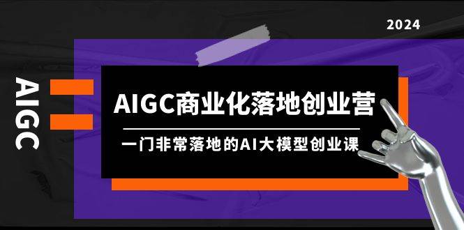AIGC-商业化落地创业营，一门非常落地的AI大模型创业课（8节课+资料）-一起发