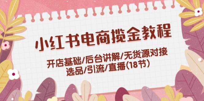小红书电商揽金教程：开店基础/后台讲解/无货源对接/选品/引流/直播(18节)-一起发