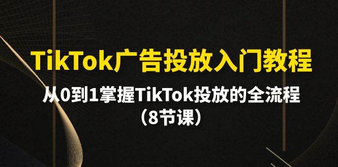 TikTok广告投放入门教程，从0到1掌握TikTok投放的全流程（8节课）-一起发