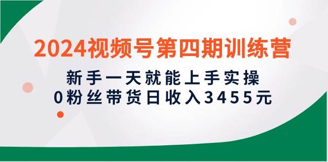 2024视频号第四期训练营，新手一天就能上手实操，0粉丝带货日收入3455元-一起发