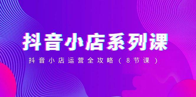 抖音小店-系列课,抖音小店运营全攻略(8节课)-一起发