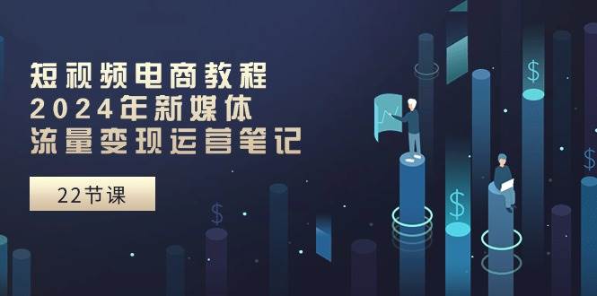 短视频电商教程:2024年新媒体流量变现运营笔记(25节课)-一起发