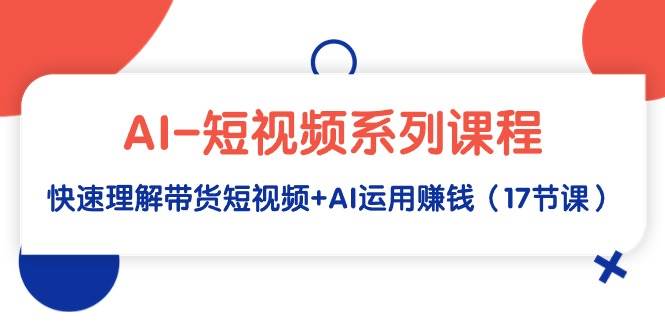 AI-短视频系列课程,快速理解带货短视频+AI运用赚钱(17节课)-一起发