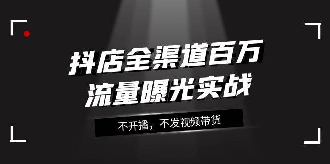 抖店-全渠道百万流量曝光实战，不开播，不发视频带货（16节课）-一起发