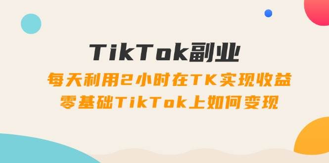 TikTok副业：每天利用2小时在TK实现收益，零基础TikTok上如何变现，34节程-一起发