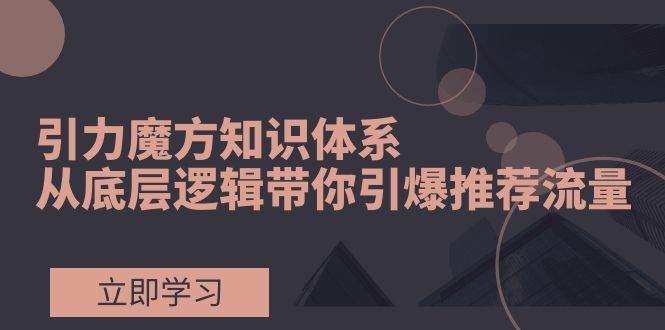引力魔方知识体系,从底层逻辑带你引爆荐推流量!-一起发