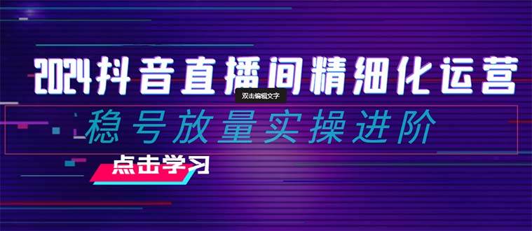 2024抖音直播间精细化运营：稳号放量实操进阶 选品/排品/起号/小店随心推/千川付费如何去投放-一起发