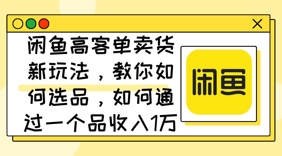 闲鱼高客单卖货新玩法，教你如何选品，如何通过一个品收入1万+-一起发