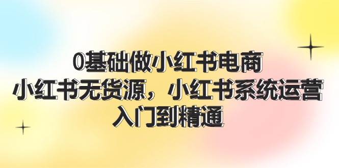 0基础做小红书电商,小红书无货源,小红书系统运营,入门到精通 (70节)-一起发