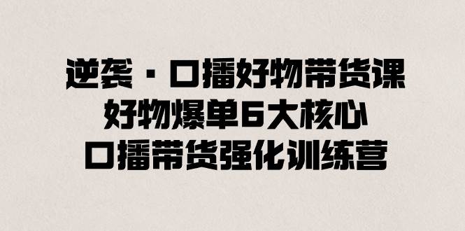 逆袭·口播好物带货课，好物爆单6大核心，口播带货强化训练营-一起发